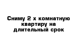 Сниму 2-х комнатную квартиру на длительный срок